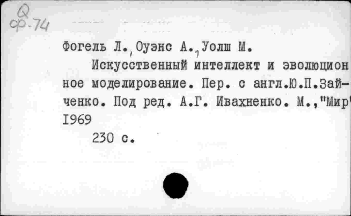 ﻿Фогель Л.1Оуэнс А.. Уолш М.
Искусственный интеллект и эволюцион ное моделирование. Пер. с англ.Ю.П.Зайченко. Под ред. А.Г. Ивахненко. М.,”Мир' 1969
230 с.